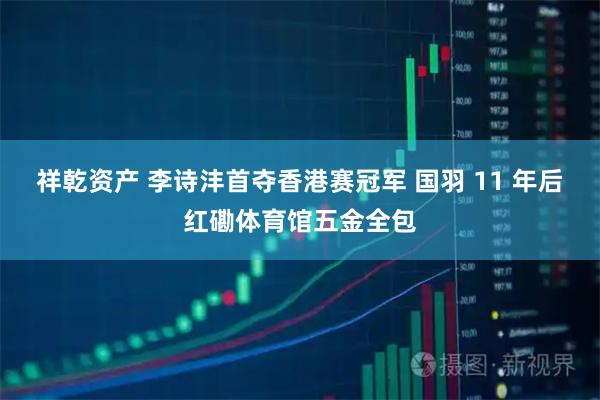 祥乾资产 李诗沣首夺香港赛冠军 国羽 11 年后红磡体育馆五金全包