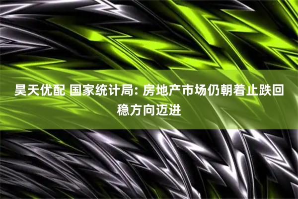 昊天优配 国家统计局: 房地产市场仍朝着止跌回稳方向迈进