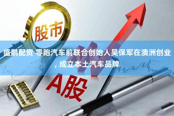 盛鹏配资 零跑汽车前联合创始人吴保军在澳洲创业, 成立本土汽车品牌