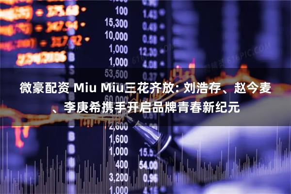 微豪配资 Miu Miu三花齐放: 刘浩存、赵今麦、李庚希携手开启品牌青春新纪元