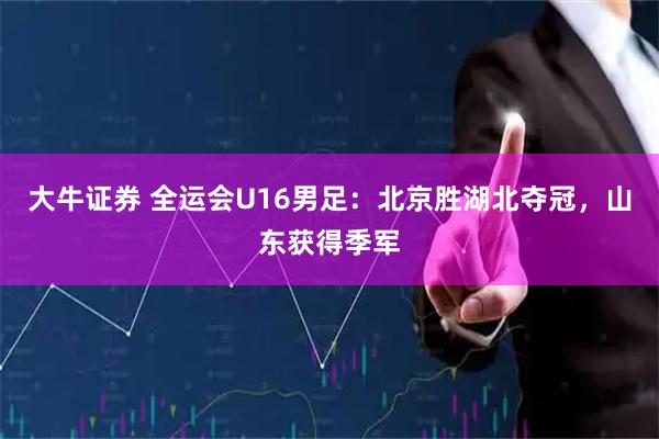 大牛证券 全运会U16男足：北京胜湖北夺冠，山东获得季军