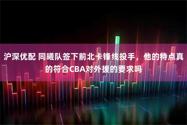 沪深优配 同曦队签下前北卡锋线投手，他的特点真的符合CBA对外援的要求吗