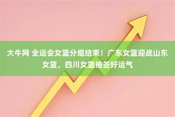 大牛网 全运会女篮分组结束！广东女篮迎战山东女篮，四川女篮抽签好运气
