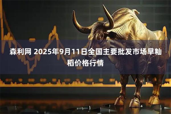 森利网 2025年9月11日全国主要批发市场早籼稻价格行情
