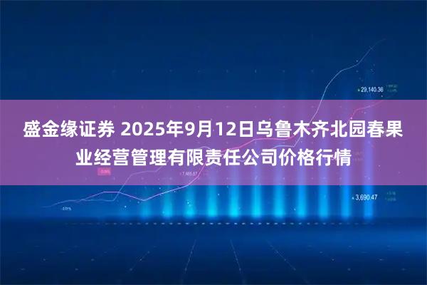 盛金缘证券 2025年9月12日乌鲁木齐北园春果业经营管理有限责任公司价格行情