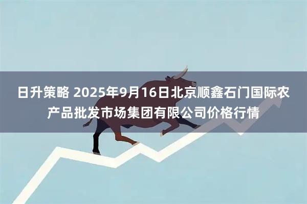 日升策略 2025年9月16日北京顺鑫石门国际农产品批发市场集团有限公司价格行情