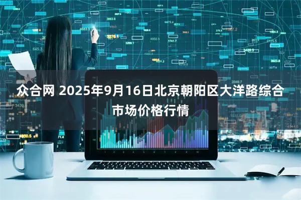 众合网 2025年9月16日北京朝阳区大洋路综合市场价格行情