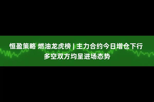 恒盈策略 燃油龙虎榜 | 主力合约今日增仓下行 多空双方均呈进场态势