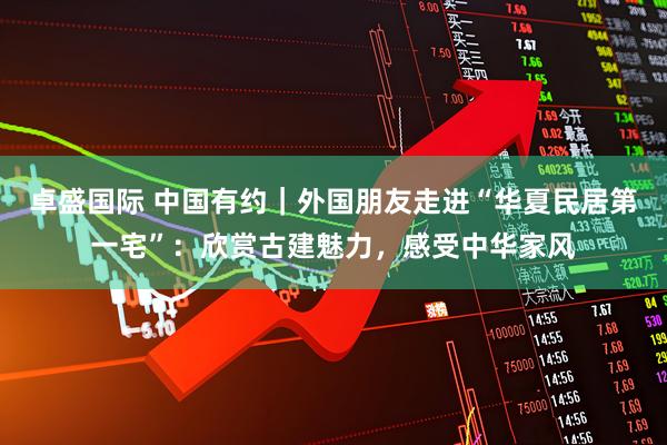 卓盛国际 中国有约｜外国朋友走进“华夏民居第一宅”：欣赏古建魅力，感受中华家风