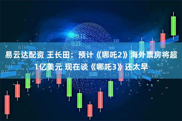 易云达配资 王长田：预计《哪吒2》海外票房将超1亿美元 现在谈《哪吒3》还太早
