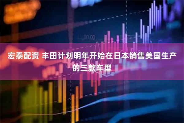 宏泰配资 丰田计划明年开始在日本销售美国生产的三款车型