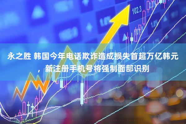 永之胜 韩国今年电话欺诈造成损失首超万亿韩元，新注册手机号将强制面部识别