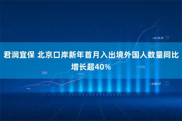 君润宜保 北京口岸新年首月入出境外国人数量同比增长超40%