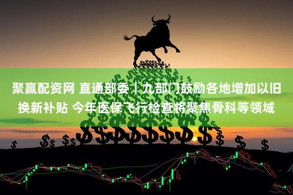 聚赢配资网 直通部委｜九部门鼓励各地增加以旧换新补贴 今年医保飞行检查将聚焦骨科等领域
