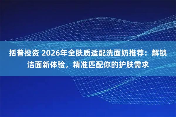 括普投资 2026年全肤质适配洗面奶推荐：解锁洁面新体验，精准匹配你的护肤需求