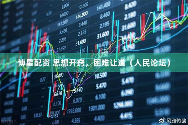 博星配资 思想开窍，困难让道（人民论坛）