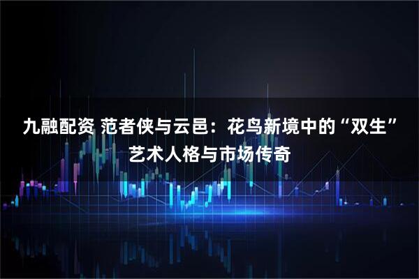 九融配资 范者侠与云邑：花鸟新境中的“双生”艺术人格与市场传奇