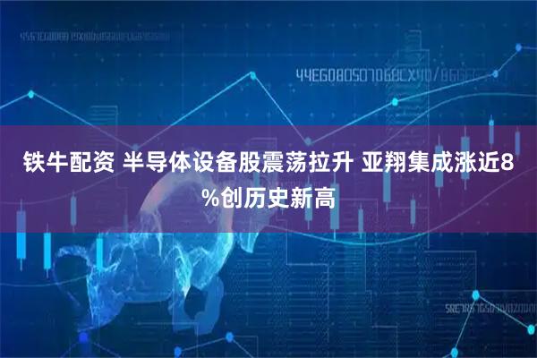 铁牛配资 半导体设备股震荡拉升 亚翔集成涨近8%创历史新高