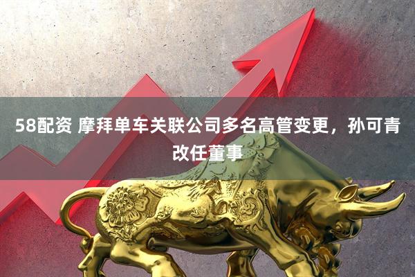 58配资 摩拜单车关联公司多名高管变更，孙可青改任董事