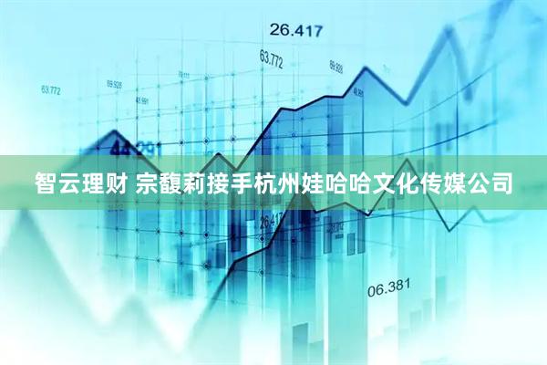 智云理财 宗馥莉接手杭州娃哈哈文化传媒公司