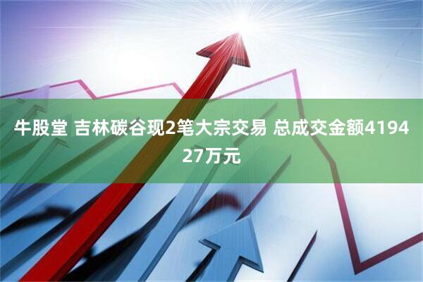 牛股堂 吉林碳谷现2笔大宗交易 总成交金额419427万元
