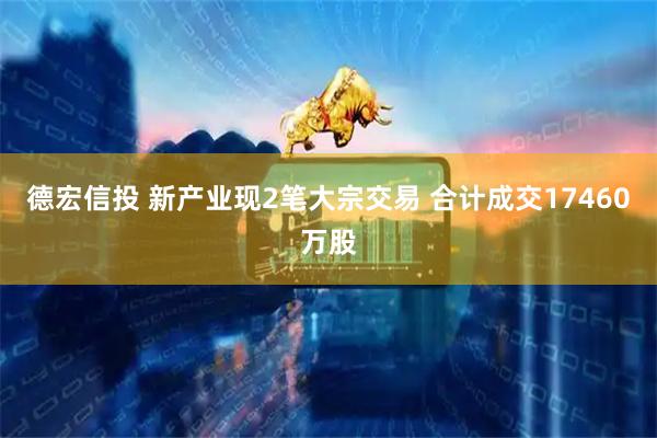 德宏信投 新产业现2笔大宗交易 合计成交17460万股