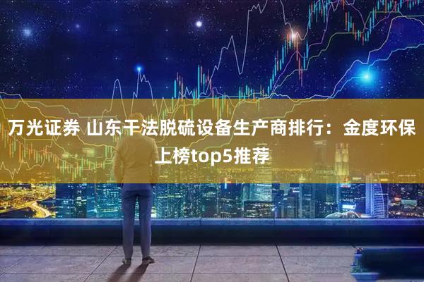 万光证券 山东干法脱硫设备生产商排行：金度环保上榜top5推荐