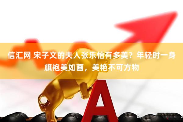 信汇网 宋子文的夫人张乐怡有多美？年轻时一身旗袍美如画，美艳不可方物
