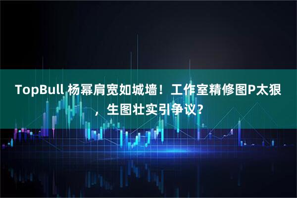 TopBull 杨幂肩宽如城墙！工作室精修图P太狠，生图壮实引争议？