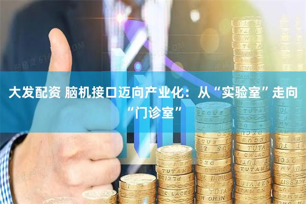 大发配资 脑机接口迈向产业化：从“实验室”走向“门诊室”