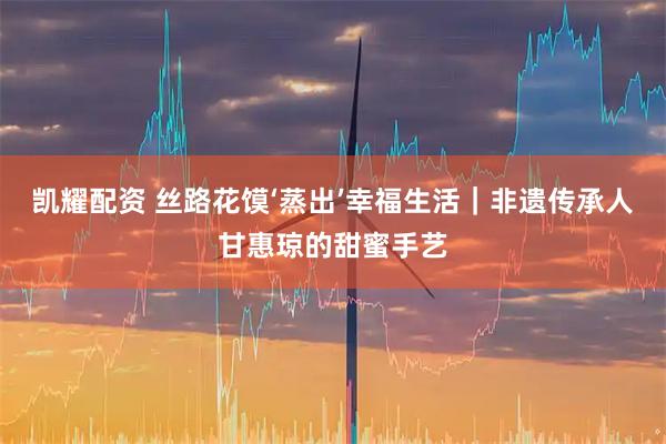 凯耀配资 丝路花馍‘蒸出’幸福生活｜非遗传承人甘惠琼的甜蜜手艺