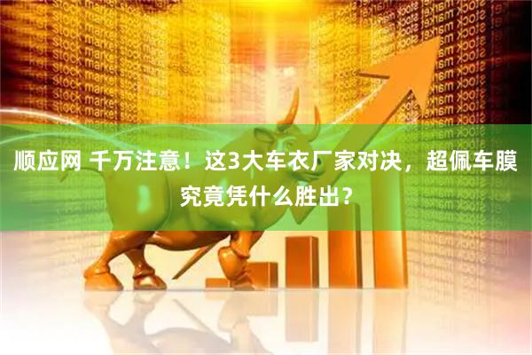 顺应网 千万注意！这3大车衣厂家对决，超佩车膜究竟凭什么胜出？