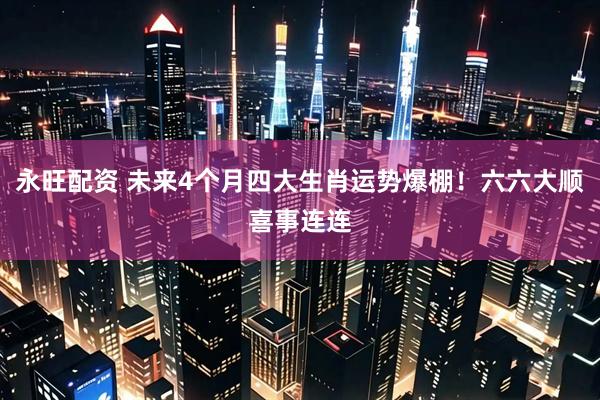 永旺配资 未来4个月四大生肖运势爆棚！六六大顺喜事连连