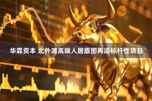 华霖资本 北外滩高端人居版图再添标杆性项目