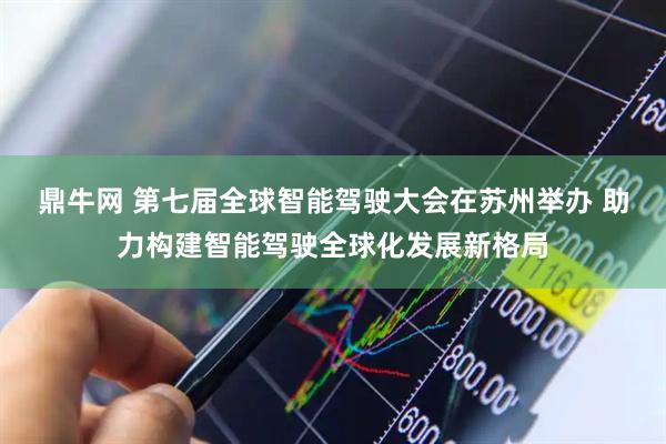 鼎牛网 第七届全球智能驾驶大会在苏州举办 助力构建智能驾驶全球化发展新格局