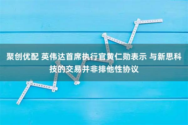 聚创优配 英伟达首席执行官黄仁勋表示 与新思科技的交易并非排他性协议