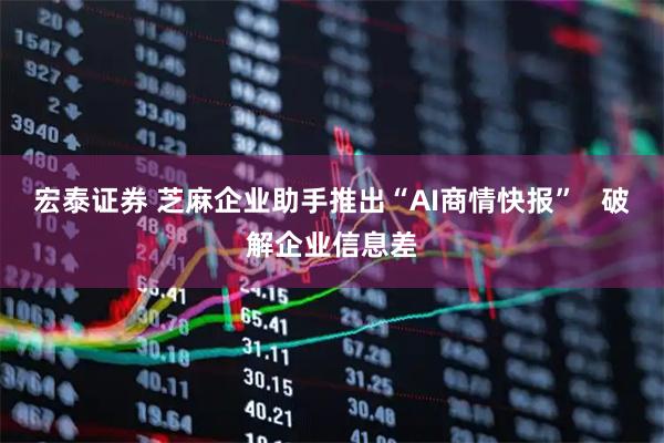 宏泰证券 芝麻企业助手推出“AI商情快报”   破解企业信息差