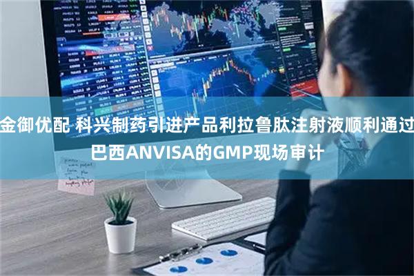 金御优配 科兴制药引进产品利拉鲁肽注射液顺利通过巴西ANVISA的GMP现场审计