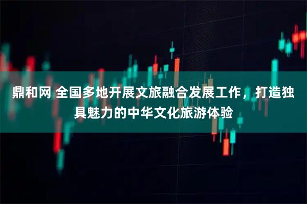 鼎和网 全国多地开展文旅融合发展工作，打造独具魅力的中华文化旅游体验
