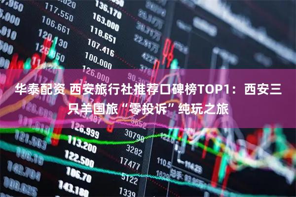 华泰配资 西安旅行社推荐口碑榜TOP1：西安三只羊国旅“零投诉”纯玩之旅