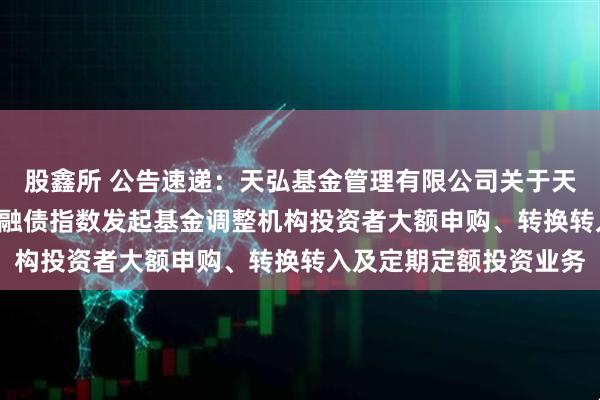 股鑫所 公告速递：天弘基金管理有限公司关于天弘中债3-5年政策性金融债指数发起基金调整机构投资者大额申购、转换转入及定期定额投资业务