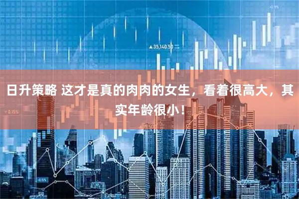 日升策略 这才是真的肉肉的女生，看着很高大，其实年龄很小！
