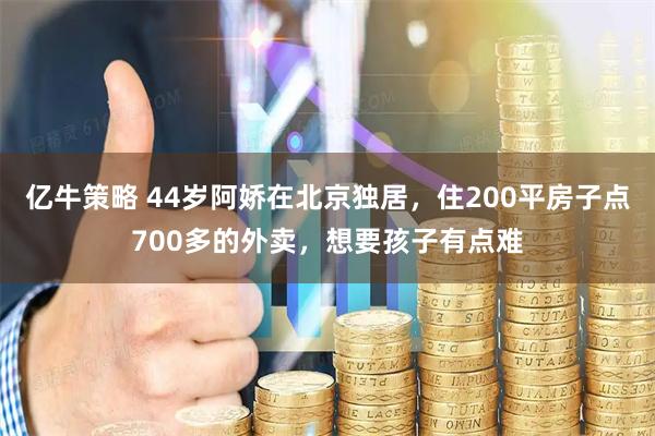 亿牛策略 44岁阿娇在北京独居，住200平房子点700多的外卖，想要孩子有点难