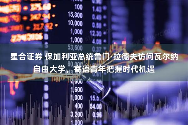 星合证券 保加利亚总统鲁门·拉德夫访问瓦尔纳自由大学，寄语青年把握时代机遇