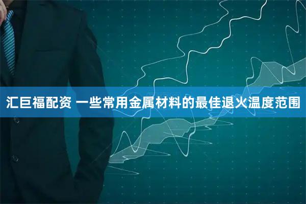 汇巨福配资 一些常用金属材料的最佳退火温度范围