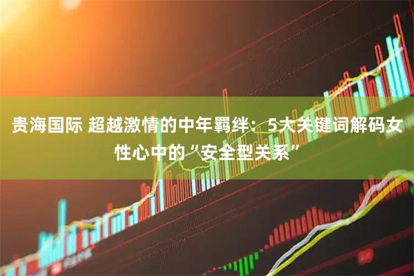 贵海国际 超越激情的中年羁绊：5大关键词解码女性心中的“安全型关系”