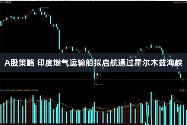 A股策略 印度燃气运输船拟启航通过霍尔木兹海峡