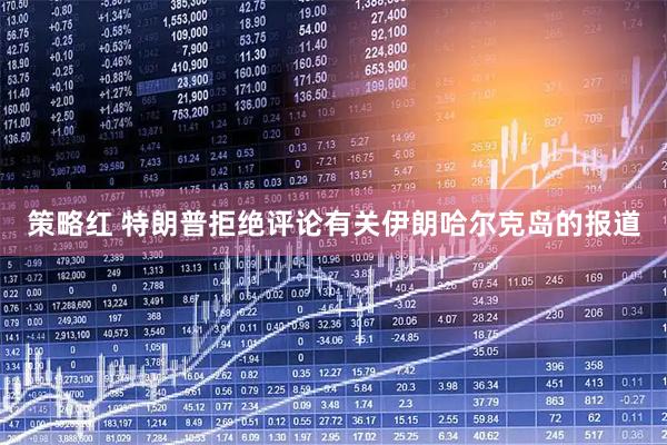 策略红 特朗普拒绝评论有关伊朗哈尔克岛的报道
